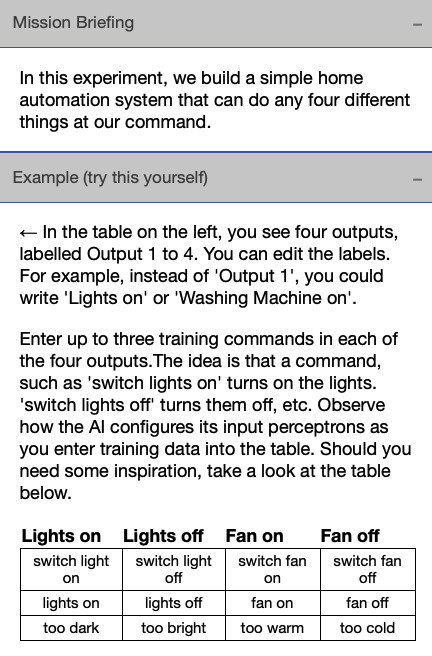 Image describing the following mission briefing: In this experiment, we build a simple home automation system that can do any four different things at our command. The mission briefing is followed by an example that reads: Enter up to three training commmands in each of the four outputs. The idea is that a command such as 'switch lights on' turns on the lights and 'switch lights off' turns them off, etc. Observe how the AI configures its input perceptrons as you enter training data into the table. Should you need some inspiration, take a look at the table below. Option 1: Lights on if AI hears 'switch light on', 'lights on', or 'too dark'. Option 2: Lights off if AI hears 'switch light off', 'lights off', or 'too bright'. Option 3: Fan on if AI hears 'switch fan on', 'fan on', or 'too warm'. Option 4: Fan off if AI hears 'switch fan off', 'fan off', or 'too cold'.