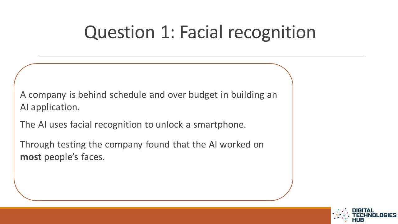 Question 1: Facial recognition. A company is behind schedule and over budget in building an AI application. The AI uses facial recognition to unlock a smartphone. Through testing the company found that the AI worked on most people’s faces.