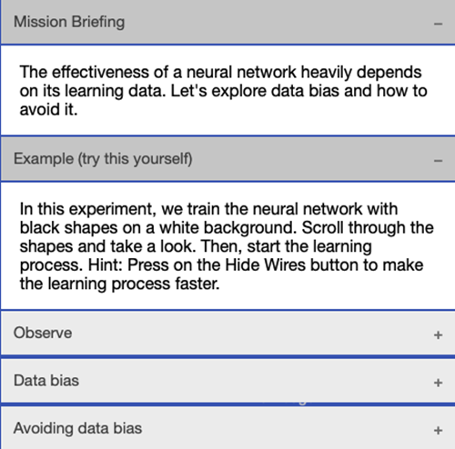 Image describing the following mission briefing: The effectiveness of a neural network heavily depends on its learning data. Let's explore data bias and how to avoid it. The image then references an example for users to try by themselves, which states: In this experiment, we train the neural network with black shapes on a white backgorund. Scroll through the shapes and take a look. Then, start the learning process. Hint: Press on the 'Hide wires' button to make the learning process faster.